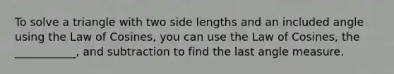 To solve a triangle with two side lengths and an included angle using the Law of Cosines, you can use the Law of Cosines, the ___________, and subtraction to find the last angle measure.