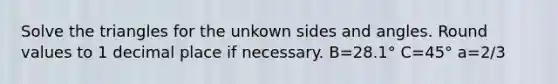 Solve the triangles for the unkown sides and angles. Round values to 1 decimal place if necessary. B=28.1° C=45° a=2/3
