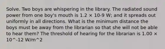 Solve. Two boys are whispering in the library. The radiated sound power from one boy's mouth is 1.2 × 10-9 W; and it spreads out uniformly in all directions. What is the minimum distance the boys must be away from the librarian so that she will not be able to hear them? The threshold of hearing for the librarian is 1.00 × 10^-12 W/m^2