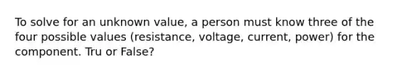 To solve for an unknown value, a person must know three of the four possible values (resistance, voltage, current, power) for the component. Tru or False?