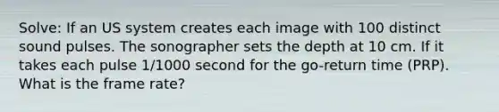 Solve: If an US system creates each image with 100 distinct sound pulses. The sonographer sets the depth at 10 cm. If it takes each pulse 1/1000 second for the go-return time (PRP). What is the frame rate?