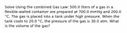 Solve Using the combined Gas Law: 500.0 liters of a gas in a flexible-walled container are prepared at 700.0 mmHg and 200.0 °C. The gas is placed into a tank under high pressure. When the tank cools to 20.0 °C, the pressure of the gas is 30.0 atm. What is the volume of the gas?