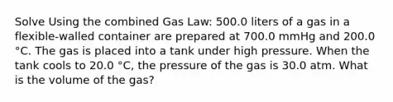 Solve Using the combined Gas Law: 500.0 liters of a gas in a flexible-walled container are prepared at 700.0 mmHg and 200.0 °C. The gas is placed into a tank under high pressure. When the tank cools to 20.0 °C, the pressure of the gas is 30.0 atm. What is the volume of the gas?