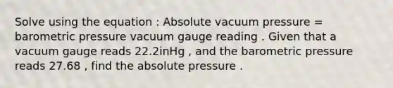 Solve using the equation : Absolute vacuum pressure = barometric pressure vacuum gauge reading . Given that a vacuum gauge reads 22.2inHg , and the barometric pressure reads 27.68 , find the absolute pressure .