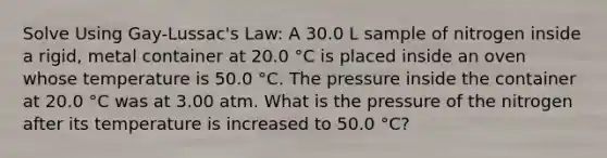 Solve Using Gay-Lussac's Law: A 30.0 L sample of nitrogen inside a rigid, metal container at 20.0 °C is placed inside an oven whose temperature is 50.0 °C. The pressure inside the container at 20.0 °C was at 3.00 atm. What is the pressure of the nitrogen after its temperature is increased to 50.0 °C?