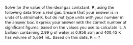 Solve for the value of the ideal gas contstant, R, using the following data from a real gas. Ensure that your answer is in units of L·atm/mol·K, but do not type units with your number in the answer box. Express your answer with the correct number of significant figures, based on the values you use to calculate it. A balloon containing 2.99 g of water at 0.956 atm and 400.45 K has volume of 5,664 mL. Based on this data, R = ?