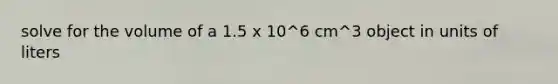 solve for the volume of a 1.5 x 10^6 cm^3 object in units of liters