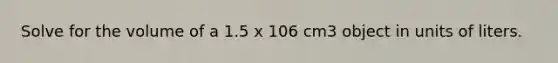 Solve for the volume of a 1.5 x 106 cm3 object in units of liters.