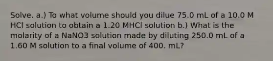 Solve. a.) To what volume should you dilue 75.0 mL of a 10.0 M HCl solution to obtain a 1.20 MHCl solution b.) What is the molarity of a NaNO3 solution made by diluting 250.0 mL of a 1.60 M solution to a final volume of 400. mL?