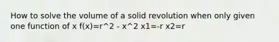 How to solve the volume of a solid revolution when only given one function of x f(x)=r^2 - x^2 x1=-r x2=r