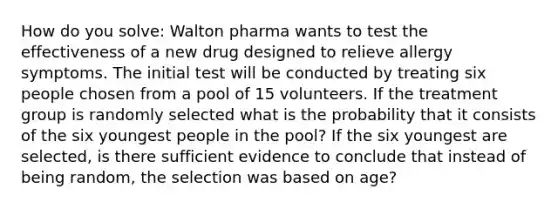 How do you solve: Walton pharma wants to test the effectiveness of a new drug designed to relieve allergy symptoms. The initial test will be conducted by treating six people chosen from a pool of 15 volunteers. If the treatment group is randomly selected what is the probability that it consists of the six youngest people in the pool? If the six youngest are selected, is there sufficient evidence to conclude that instead of being random, the selection was based on age?