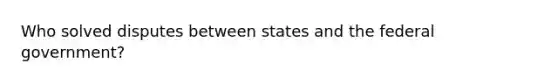 Who solved disputes between states and the federal government?