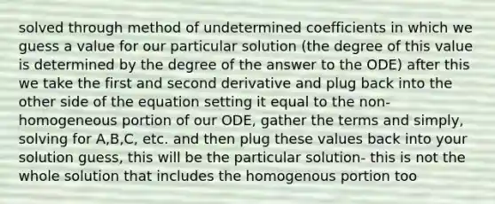 solved through method of undetermined coefficients in which we guess a value for our particular solution (the degree of this value is determined by the degree of the answer to the ODE) after this we take the first and second derivative and plug back into the other side of the equation setting it equal to the non-homogeneous portion of our ODE, gather the terms and simply, solving for A,B,C, etc. and then plug these values back into your solution guess, this will be the particular solution- this is not the whole solution that includes the homogenous portion too