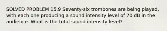 SOLVED PROBLEM 15.9 Seventy-six trombones are being played, with each one producing a sound intensity level of 70 dB in the audience. What is the total sound intensity level?