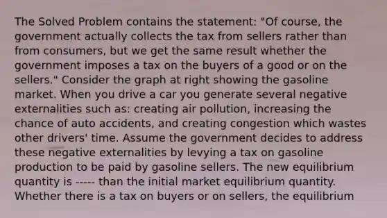 The Solved Problem contains the​ statement: ​"Of course, the government actually collects the tax from sellers rather than from​ consumers, but we get the same result whether the government imposes a tax on the buyers of a good or on the​ sellers." Consider the graph at right showing the gasoline market. When you drive a car you generate several negative externalities such​ as: creating air​ pollution, increasing the chance of auto​ accidents, and creating congestion which wastes other​ drivers' time. Assume the government decides to address these negative externalities by levying a tax on gasoline production to be paid by gasoline sellers. The new equilibrium quantity is ----- than the initial market equilibrium quantity. Whether there is a tax on buyers or on​ sellers, the equilibrium