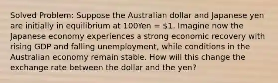 Solved Problem: Suppose the Australian dollar and Japanese yen are initially in equilibrium at 100Yen = 1. Imagine now the Japanese economy experiences a strong economic recovery with rising GDP and falling unemployment, while conditions in the Australian economy remain stable. How will this change the exchange rate between the dollar and the yen?