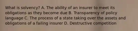 What is solvency? A. The ability of an insurer to meet its obligations as they become due B. Transparency of policy language C. The process of a state taking over the assets and obligations of a failing insurer D. Destructive competition