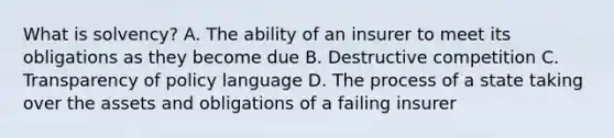 What is solvency? A. The ability of an insurer to meet its obligations as they become due B. Destructive competition C. Transparency of policy language D. The process of a state taking over the assets and obligations of a failing insurer