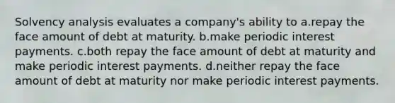 Solvency analysis evaluates a company's ability to a.repay the face amount of debt at maturity. b.make periodic interest payments. c.both repay the face amount of debt at maturity and make periodic interest payments. d.neither repay the face amount of debt at maturity nor make periodic interest payments.