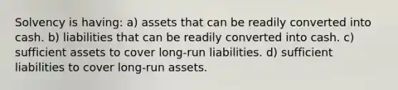 Solvency is having: a) assets that can be readily converted into cash. b) liabilities that can be readily converted into cash. c) sufficient assets to cover long-run liabilities. d) sufficient liabilities to cover long-run assets.