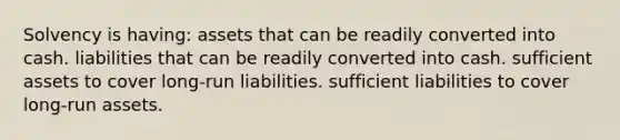 Solvency is having: assets that can be readily converted into cash. liabilities that can be readily converted into cash. sufficient assets to cover long-run liabilities. sufficient liabilities to cover long-run assets.