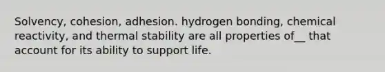 Solvency, cohesion, adhesion. hydrogen bonding, chemical reactivity, and thermal stability are all properties of__ that account for its ability to support life.