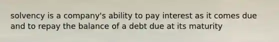 solvency is a company's ability to pay interest as it comes due and to repay the balance of a debt due at its maturity