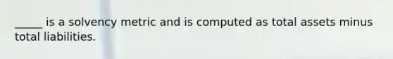 _____ is a solvency metric and is computed as total assets minus total liabilities.