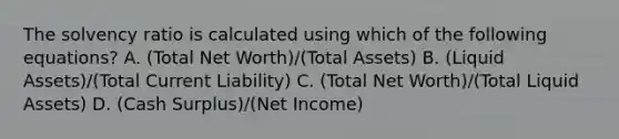 The solvency ratio is calculated using which of the following equations? A. (Total Net Worth)/(Total Assets) B. (Liquid Assets)/(Total Current Liability) C. (Total Net Worth)/(Total Liquid Assets) D. (Cash Surplus)/(Net Income)