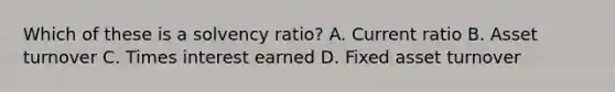 Which of these is a solvency ratio? A. Current ratio B. Asset turnover C. Times interest earned D. Fixed asset turnover