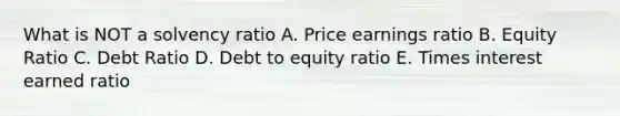 What is NOT a solvency ratio A. Price earnings ratio B. Equity Ratio C. Debt Ratio D. Debt to equity ratio E. Times interest earned ratio