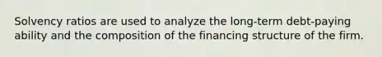 Solvency ratios are used to analyze the long-term debt-paying ability and the composition of the financing structure of the firm.