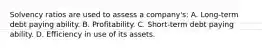 Solvency ratios are used to assess a company's: A. Long-term debt paying ability. B. Profitability. C. Short-term debt paying ability. D. Efficiency in use of its assets.