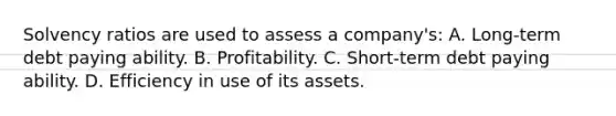 Solvency ratios are used to assess a company's: A. Long-term debt paying ability. B. Profitability. C. Short-term debt paying ability. D. Efficiency in use of its assets.