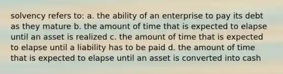 solvency refers to: a. the ability of an enterprise to pay its debt as they mature b. the amount of time that is expected to elapse until an asset is realized c. the amount of time that is expected to elapse until a liability has to be paid d. the amount of time that is expected to elapse until an asset is converted into cash