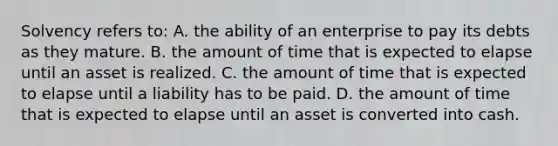 Solvency refers to: A. the ability of an enterprise to pay its debts as they mature. B. the amount of time that is expected to elapse until an asset is realized. C. the amount of time that is expected to elapse until a liability has to be paid. D. the amount of time that is expected to elapse until an asset is converted into cash.