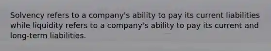 Solvency refers to a company's ability to pay its current liabilities while liquidity refers to a company's ability to pay its current and long-term liabilities.