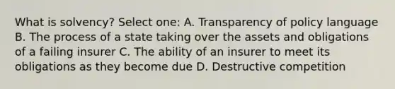 What is solvency? Select one: A. Transparency of policy language B. The process of a state taking over the assets and obligations of a failing insurer C. The ability of an insurer to meet its obligations as they become due D. Destructive competition