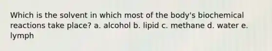 Which is the solvent in which most of the body's <a href='https://www.questionai.com/knowledge/kVn7fMxiFS-biochemical-reactions' class='anchor-knowledge'>biochemical reactions</a> take place? a. alcohol b. lipid c. methane d. water e. lymph