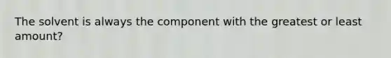 The solvent is always the component with the greatest or least amount?