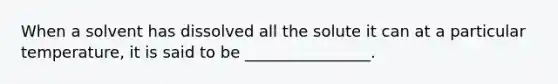 When a solvent has dissolved all the solute it can at a particular temperature, it is said to be ________________.