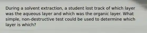 During a solvent extraction, a student lost track of which layer was the aqueous layer and which was the organic layer. What simple, non-destructive test could be used to determine which layer is which?