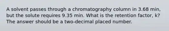 A solvent passes through a chromatography column in 3.68 min, but the solute requires 9.35 min. What is the retention factor, k? The answer should be a two-decimal placed number.