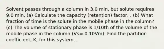 Solvent passes through a column in 3.0 min, but solute requires 9.0 min. (a) Calculate the capacity (retention) factor, . (b) What fraction of time is the solute in the mobile phase in the column? (c) The volume of stationary phase is 1/10th of the volume of the mobile phase in the column (Vs= 0.10Vm). Find the partition coefficient, K, for this system. .