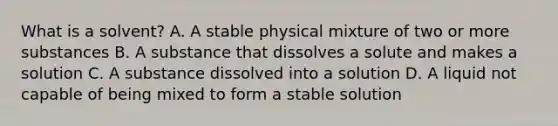 What is a solvent? A. A stable physical mixture of two or more substances B. A substance that dissolves a solute and makes a solution C. A substance dissolved into a solution D. A liquid not capable of being mixed to form a stable solution