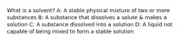 What is a solvent? A: A stable physical mixture of two or more substances B: A substance that dissolves a solute & makes a solution C: A substance dissolved into a solution D: A liquid not capable of being mixed to form a stable solution