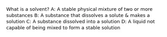 What is a solvent? A: A stable physical mixture of two or more substances B: A substance that dissolves a solute & makes a solution C: A substance dissolved into a solution D: A liquid not capable of being mixed to form a stable solution