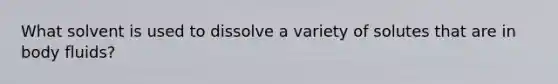 What solvent is used to dissolve a variety of solutes that are in body fluids?