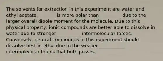 The solvents for extraction in this experiment are water and ethyl acetate. _______ is more polar than _________ due to the larger overall dipole moment for the molecule. Due to this physical property, ionic compounds are better able to dissolve in water due to stronger __________ intermolecular forces. Conversely, neutral compounds in this experiment should dissolve best in ethyl due to the weaker ___________ intermolecular forces that both posses.