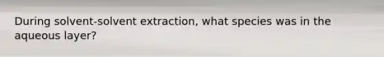 During solvent-solvent extraction, what species was in the aqueous layer?